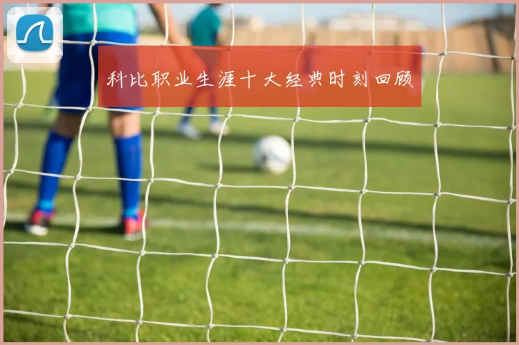 科比职业生涯十大经典时刻回顾