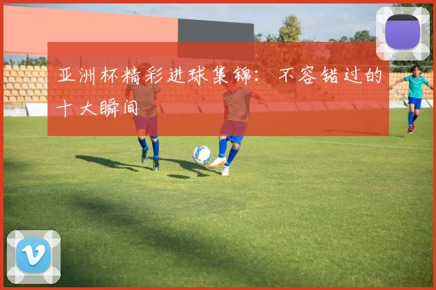 亚洲杯精彩进球集锦:不容错过的十大瞬间