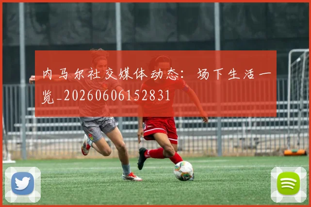 内马尔社交媒体动态:场下生活一览_20260606152831