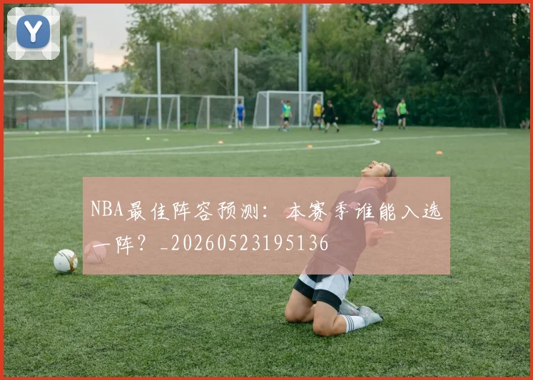 NBA最佳阵容预测:本赛季谁能入选一阵?_20260523195136