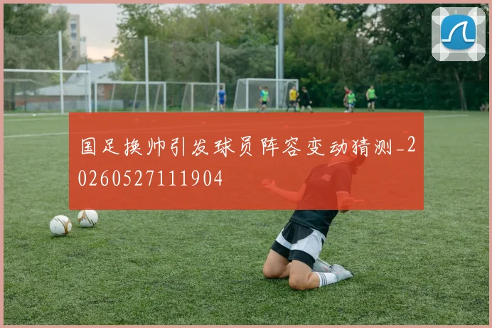 国足换帅引发球员阵容变动猜测_20260527111904