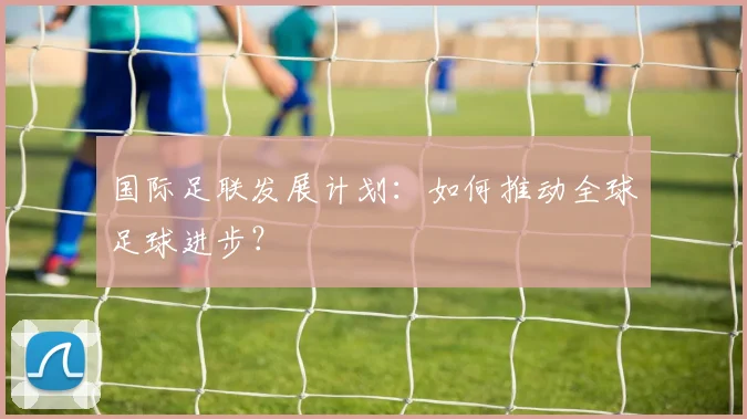国际足联发展计划：如何推动全球足球进步？