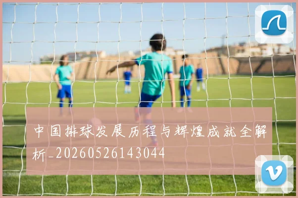 中国排球发展历程与辉煌成就全解析_20260526143044