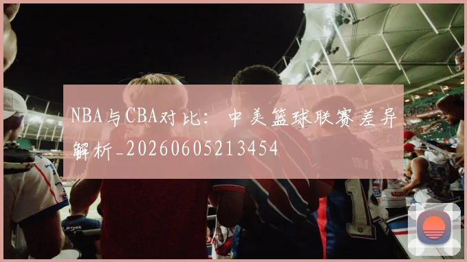NBA与CBA对比：中美篮球联赛差异解析_20260605213454
