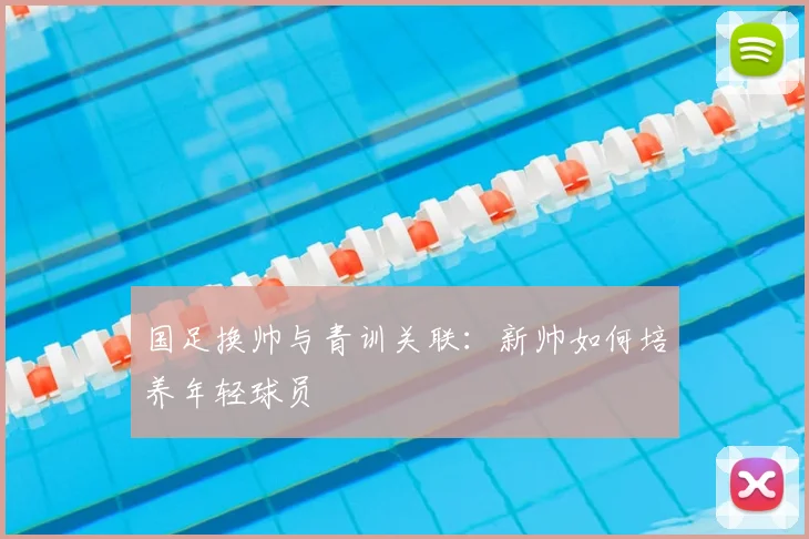 国足换帅与青训关联：新帅如何培养年轻球员