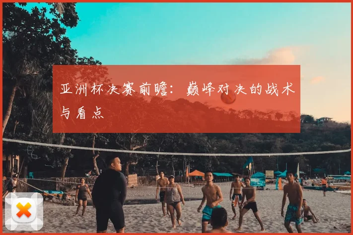 亚洲杯决赛前瞻：巅峰对决的战术与看点