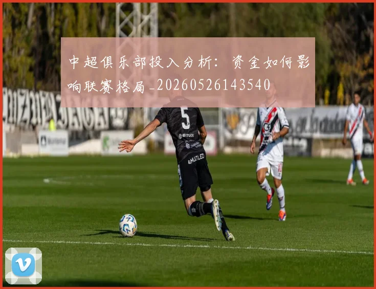 中超俱乐部投入分析:资金如何影响联赛格局_20260526143540