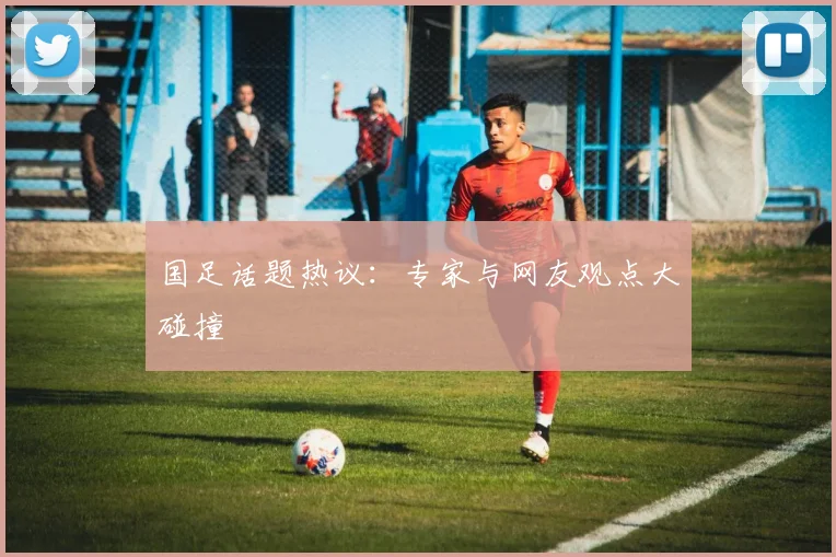 国足话题热议:专家与网友观点大碰撞