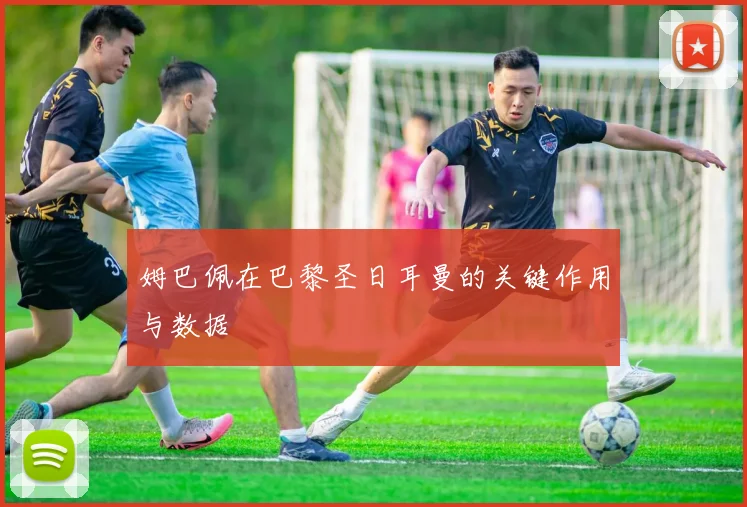 姆巴佩在巴黎圣日耳曼的关键作用与数据
