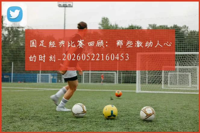 国足经典比赛回顾：那些激动人心的时刻_20260522160453